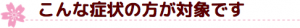 こんな症状の方が対象です